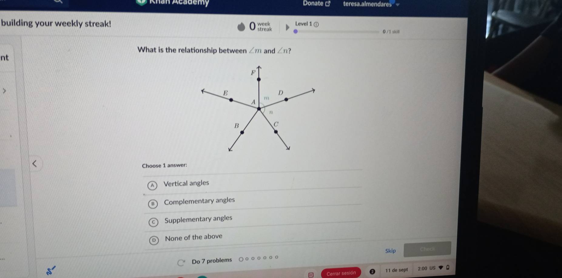 Khan Academy Donate teresa.almendares
building your weekly streak! Level 1 ①
:sh.
0 /1 skill
What is the relationship between ∠ m and ∠ n ?
nt
Choose 1 answer:
Vertical angles
Complementary angles
Supplementary angles
None of the above
Skip Check
Do 7 problems
Cerrar sesión 11 de sept 2:00 US