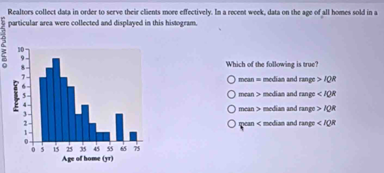 Realtors collect data in order to serve their clients more effectively. In a recent week, data on the age of all homes sold in a
particular area were collected and displayed in this histogram.
2
Which of the following is true?
mean = median and range IQR
mean > median and range
mean > median and range IQR
mean < median and range