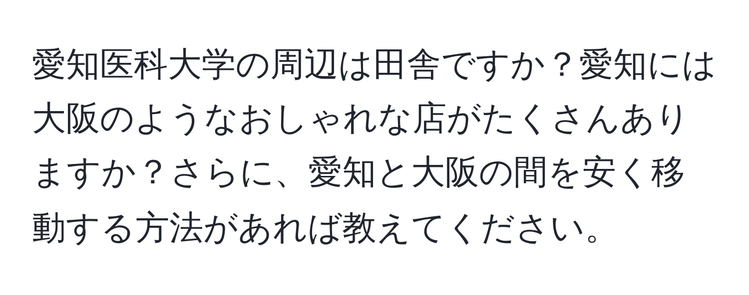 愛知医科大学の周辺は田舎ですか？愛知には大阪のようなおしゃれな店がたくさんありますか？さらに、愛知と大阪の間を安く移動する方法があれば教えてください。