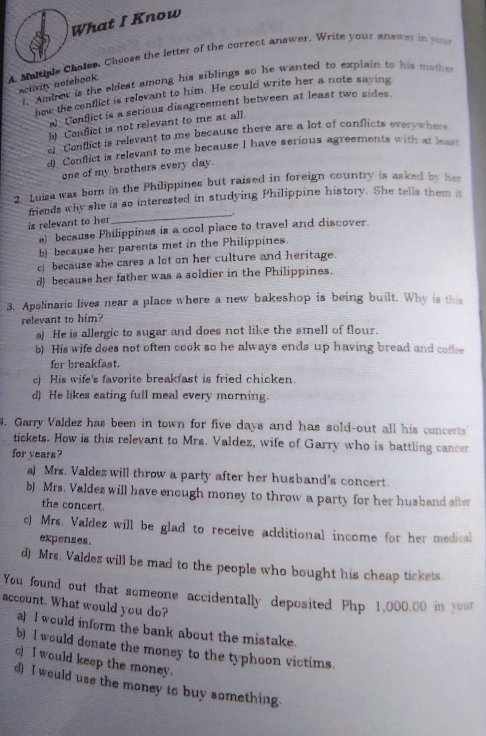 What I Know
A. Maltiple Choice. Choose the letter of the correct answer, Write your answer in you
1. Andrew is the eldest among his siblings so he wanted to explain to his mother
activity notebook.
how the conflict is relevant to him. He could write her a note saying
a) Conflict is a serious disagreement between at least two sides.
b) Conflict is not relevant to me at all.
c) Conflict is relevant to me because there are a lot of conflicts everywhere
d) Conflict is relevant to me because I have serious agreements with at least
one of my brothers every day.
2. Luisa was born in the Philippines but raised in foreign country is asked by her
friends why she is so interested in studying Philippine history. She tells them it
_.
is relevant to her
a) because Philippines is a cool place to travel and discover.
b) because her parents met in the Philippines.
c] because she cares a lot on her culture and heritage.
d) because her father was a soldier in the Philippines.
3. Apolinaric lives near a place where a new bakeshop is being built. Why is this
relevant to him?
a) He is allergic to sugar and does not like the smell of flour.
b) His wife does not often cook so he always ends up having bread and coffse
for breakfast.
c) His wife's favorite breakfast is fried chicken.
d) He likes eating full meal every morning.
4. Garry Valdez has been in town for five days and has sold-out all his concerts
tickets. How is this relevant to Mrs. Valdez, wife of Garry who is battling cancer
for years?
a) Mrs. Valdez will throw a party after her husband's concert.
b) Mrs. Valdez will have enough money to throw a party for her husband after
the concert.
c) Mrs. Valdez will be glad to receive additional income for her medical
expenses.
d) Mrs. Valdez will be mad to the people who bought his cheap tickets
You found out that someone accidentally deposited Php 1,000.00 in your
account. What would you do?
a) I would inform the bank about the mistake.
b) I would donate the money to the typhoon victims.
c) I would keep the money.
d) I would use the money to buy something.