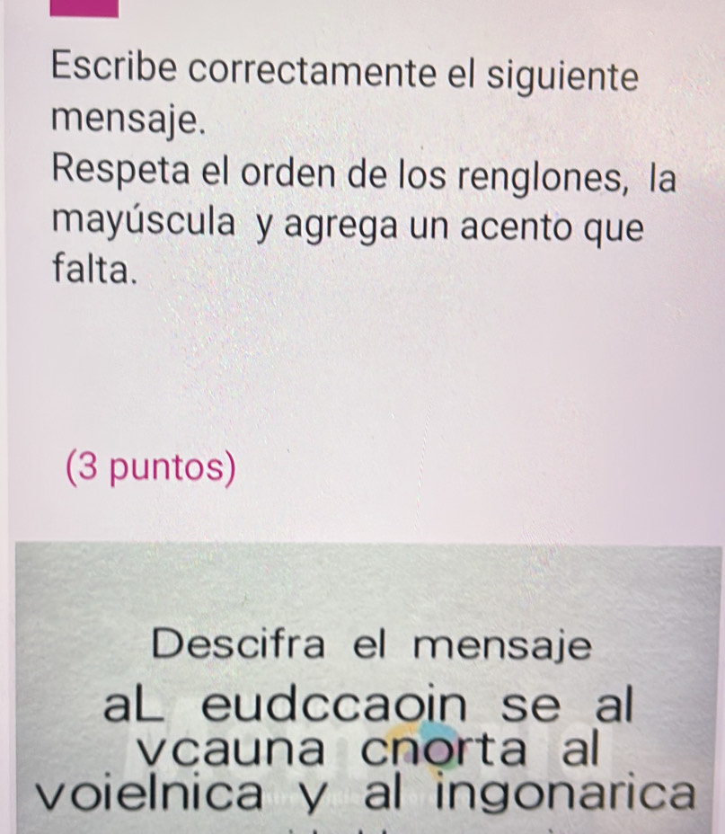 Escribe correctamente el siguiente 
mensaje. 
Respeta el orden de los renglones, la 
mayúscula y agrega un acento que 
falta. 
(3 puntos) 
Descifra el mensaje 
aL eudccaoin se al 
vcauna cnorta al 
voielnica y al ingonarica