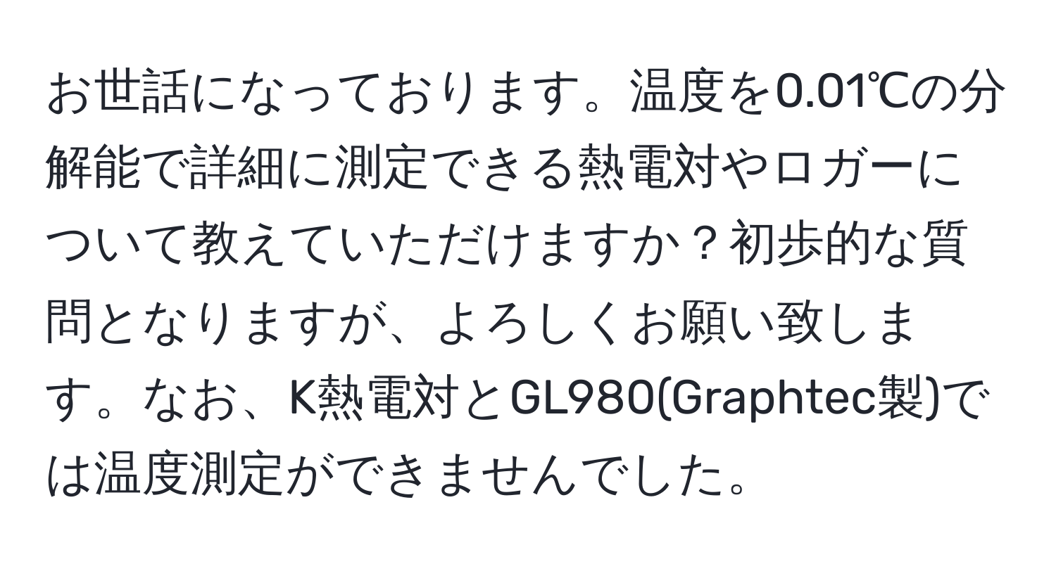 お世話になっております。温度を0.01℃の分解能で詳細に測定できる熱電対やロガーについて教えていただけますか？初歩的な質問となりますが、よろしくお願い致します。なお、K熱電対とGL980(Graphtec製)では温度測定ができませんでした。