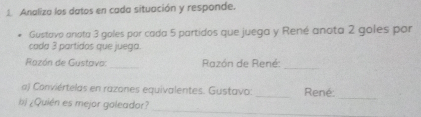 Analiza los datos en cada situación y responde. 
Gustavo anota 3 goles por cada 5 partidos que juega y René anota 2 goles por 
cada 3 partidos que juega. 
Razón de Gustavo: _ Razón de René:_ 
_ 
a) Conviértelas en razones equivalentes. Gustavo: _René: 
bị ¿Quién es mejor goleador? 
_