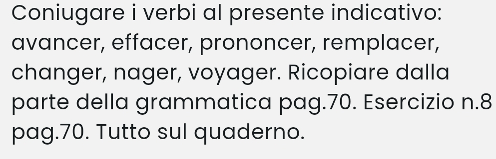 Coniugare i verbi al presente indicativo: 
avancer, effacer, prononcer, remplacer, 
changer, nager, voyager. Ricopiare dalla 
parte della grammatica pag. 70. Esercizio n. 8
pag. 70. Tutto sul quaderno.