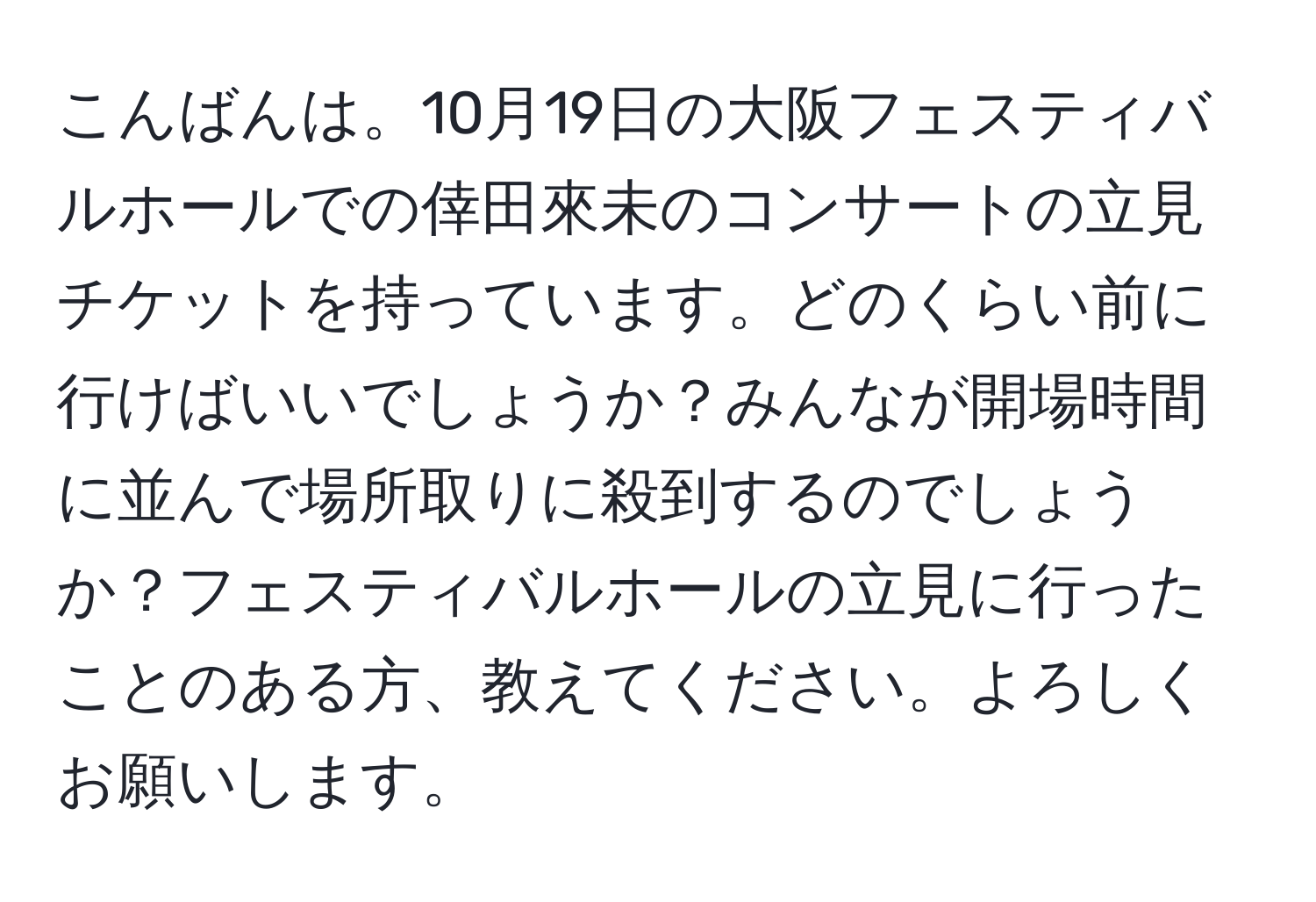 こんばんは。10月19日の大阪フェスティバルホールでの倖田來未のコンサートの立見チケットを持っています。どのくらい前に行けばいいでしょうか？みんなが開場時間に並んで場所取りに殺到するのでしょうか？フェスティバルホールの立見に行ったことのある方、教えてください。よろしくお願いします。