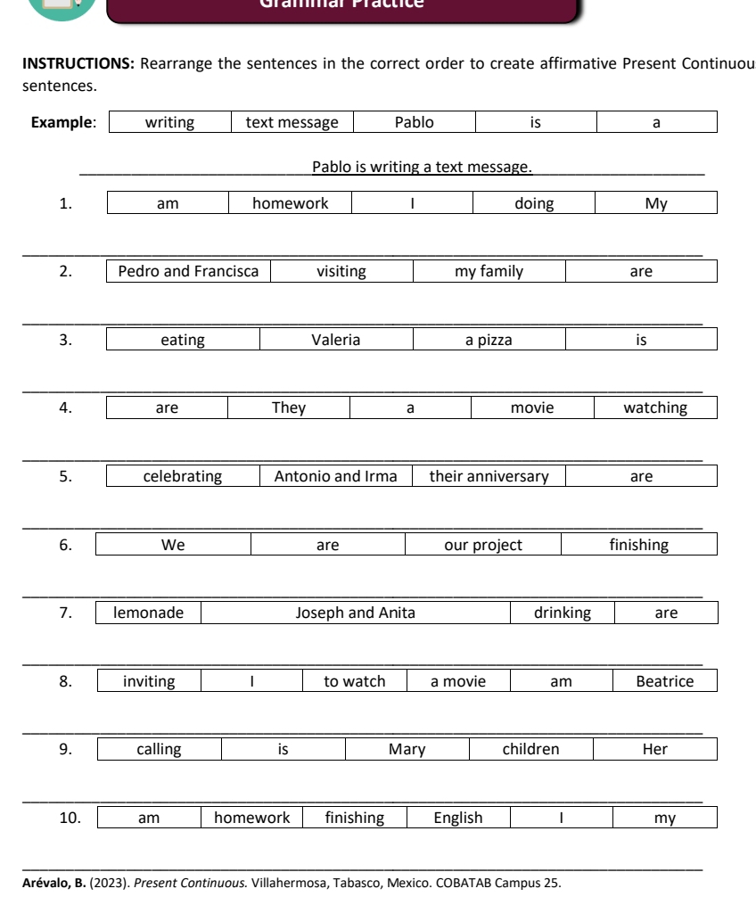 INSTRUCTIONS: Rearrange the sentences in the correct order to create affirmative Present Continuou 
sentences. 
Example: writing text message Pablo is a 
Pablo is writing a text message. 
1. am homework 1 doing My 
2. Pedro and Francisca visiting my family are 
3. eating Valeria a pizza is 
4. are They a movie watching 
5. celebrating Antonio and Irma their anniversary are 
6. We are our project finishing 
7. lemonade Joseph and Anita drinking are 
8. inviting 1 to watch a movie am Beatrice 
9. calling is Mary children Her 
10. am homework finishing English 1 my 
Arévalo, B. (2023). Present Continuous. Villahermosa, Tabasco, Mexico. COBATAB Campus 25.