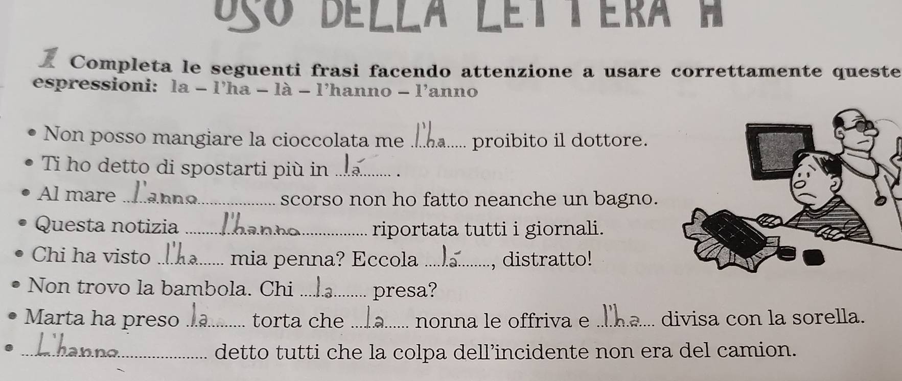 Dço Della Lettera 
Completa le seguenti frasi facendo attenzione a usare correttamente queste 
espressioni: la - l'ha - là - l’hanno - l'anno 
Non posso mangiare la cioccolata me _proibito il dottore. 
Ti ho detto di spostarti più in_ 
Al mare_ scorso non ho fatto neanche un bagno. 
Questa notizia _riportata tutti i giornali. 
Chi ha visto _mia penna? Eccola _, distratto! 
Non trovo la bambola. Chi _presa? 
Marta ha preso _torta che __nonna le offriva e _divisa con la sorella. 
_detto tutti che la colpa dell’incidente non era del camion.