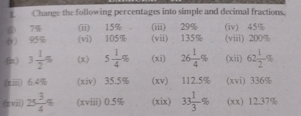 Change the following percentages into simple and decimal fractions. 
i 7% (ii) 15% (iii) 29% (iv) 45%
(v) 95% (vi) 105% (vii) 135% (viii) 200%
(ix) 3 1/2 % (x) 5 1/4 % (xi) 26 1/4 % (xii) 62 1/2 %
(ziii) 6.4% (xiv) 35.5% (xv) 112.5% (xvi) 336%
(zvii) 25 3/4 % (xviii) 0.5% (xix) 33 1/3 % (xx) 12.37%