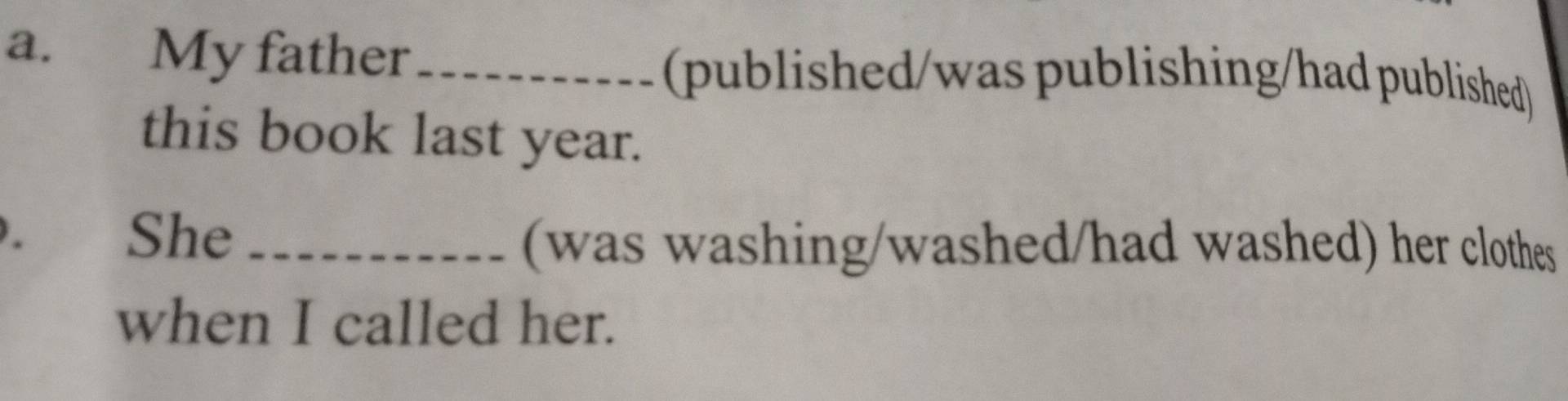 £ My father _(published/was publishing/had published) 
this book last year. 
、 She_ 
(was washing/washed/had washed) her clothes 
when I called her.