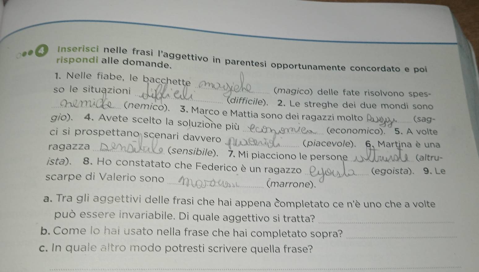 Inserisci nelle frasi l’aggettivo in parentesi opportunamente concordato e poi 
rispondi alle domande. 
_ 
1. Nelle fiabe, le bacchette 
_ 
so le situązioni 
(magico) delle fate risolvono spes- 
(difficile). 2. Le streghe dei due mondi sono 
_(nemico). 3. Marco e Mattia sono dei ragazzi molto _(sag- 
gio). 4. Avete scelto la soluzione più 
(economico). 5. A volte 
ci si prospettano scenari davvero_ 
_(piacevole). 6, Martina è una 
ragazza _(sensibile). 7. Mi piacciono le persone 
(altru- 
ista). 8. Ho constatato che Federico è un ragazzo__ 
(egoista). 9. Le 
scarpe di Valerio sono _(marrone). 
a. Tra gli aggettivi delle frasi che hai appena completato ce n'è uno che a volte 
può essere invariabile. Di quale aggettivo si tratta?_ 
b. Come lo hai usato nella frase che hai completato sopra?_ 
c. In quale altro modo potresti scrivere quella frase? 
_