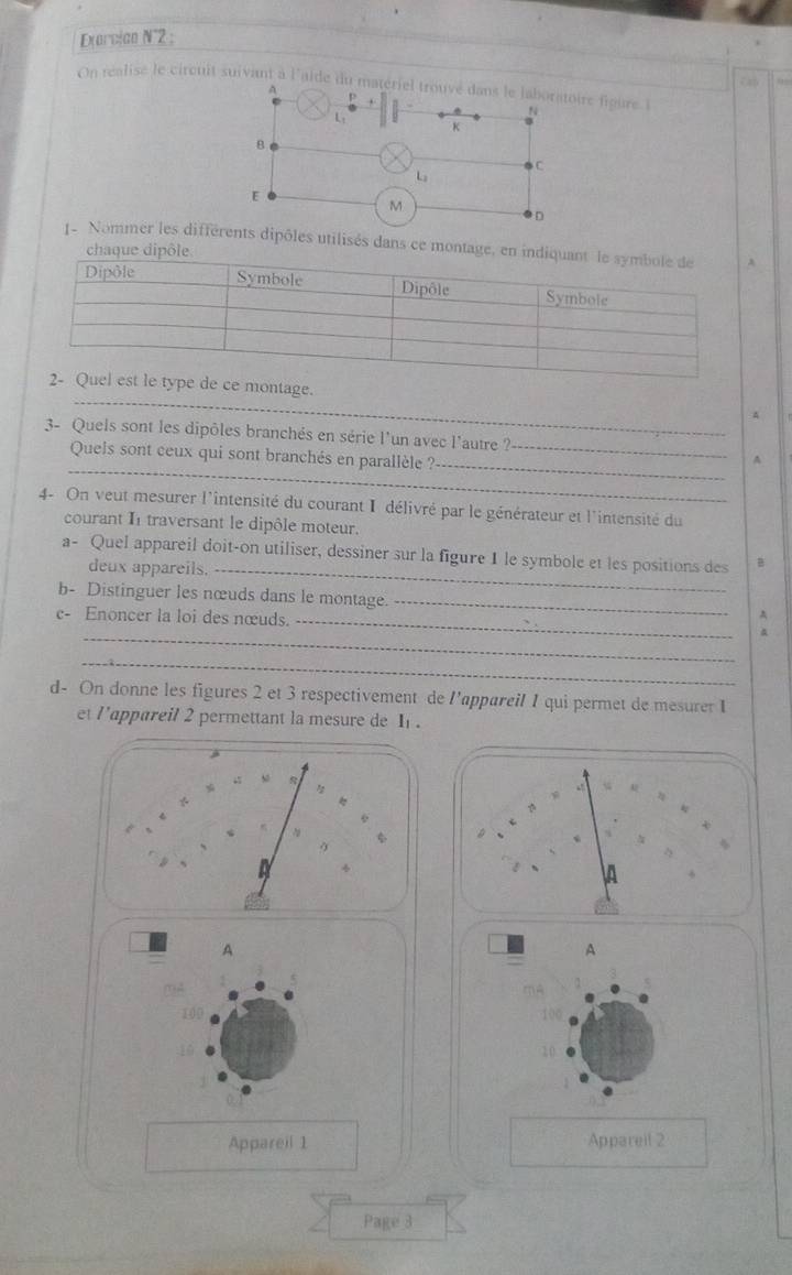 Exercian N°2 ; 
On réalise le circuit suivant à l'aide du matériel trouvé dans le laboratoire fioure N 
A
L :
K
B 
C
L
E
M
D 
e Nommer les différents dipôles utilisés dans ce mon 
_ 
ontage. 
A 
3- Quels sont les dipôles branchés en série l'un avec l'autre ?_ 
_ 
Quels sont ceux qui sont branchés en parallèle ? 
_ 
A 
4- On veut mesurer l'intensité du courant I délivré par le générateur et l'intensité du 
courant I traversant le dipôle moteur. 
a- Quel appareil doit-on utiliser, dessiner sur la figure 1 le symbole et les positions des B 
deux appareils._ 
b- Distinguer les nœuds dans le montage. _A 
c- Enoncer la loi des nœuds._ 
_ 
_ 
d- On donne les figures 2 et 3 respectivement de l’appareil 1 qui permet de mesurer I 
et l'appareil 2 permettant la mesure de I. 
A 
A
100 100
10 
10 
Appareil 1 Appareil 2 
Page 3