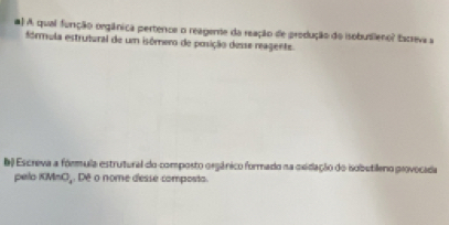 #) A qual função orgânica pertence o reagente da reação de produção do isobuslleno? Escreva a 
fórmula estrutural de um isómero de posição desse reagente. 
b) Escreva a formula estrutural do composto orgânico formado na exidação do isobutileno provocada 
pelo KMnOj. Dê o nome desse composta.