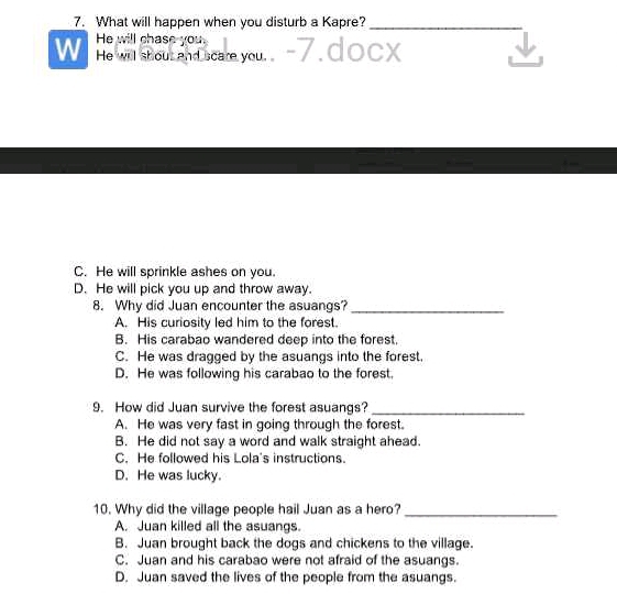 What will happen when you disturb a Kapre?_
W He will chase you. 7. CX
He will shout and scare you.
C. He will sprinkle ashes on you.
D. He will pick you up and throw away.
8. Why did Juan encounter the asuangs?_
A. His curiosity led him to the forest.
B. His carabao wandered deep into the forest.
C. He was dragged by the asuangs into the forest.
D. He was following his carabao to the forest.
9. How did Juan survive the forest asuangs?_
A. He was very fast in going through the forest.
B. He did not say a word and walk straight ahead.
C. He followed his Lola's instructions.
D. He was lucky.
10. Why did the village people hail Juan as a hero?_
A. Juan killed all the asuangs.
B. Juan brought back the dogs and chickens to the village.
C. Juan and his carabao were not afraid of the asuangs.
D. Juan saved the lives of the people from the asuangs.