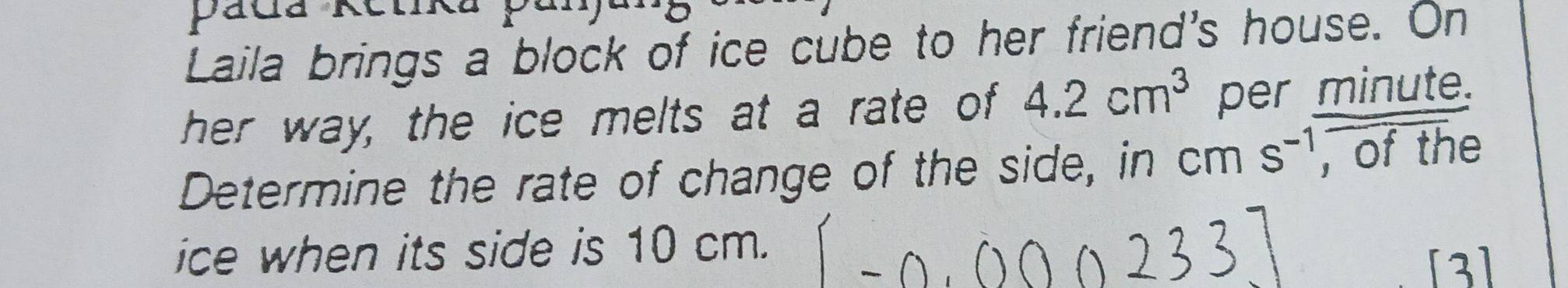 Pada Kôm 
Laila brings a block of ice cube to her friend's house. On 
her way, the ice melts at a rate of 4.2cm^3 per minute. 
Determine the rate of change of the side, in cm s^(-1) , of the 
ice when its side is 10 cm. 
3