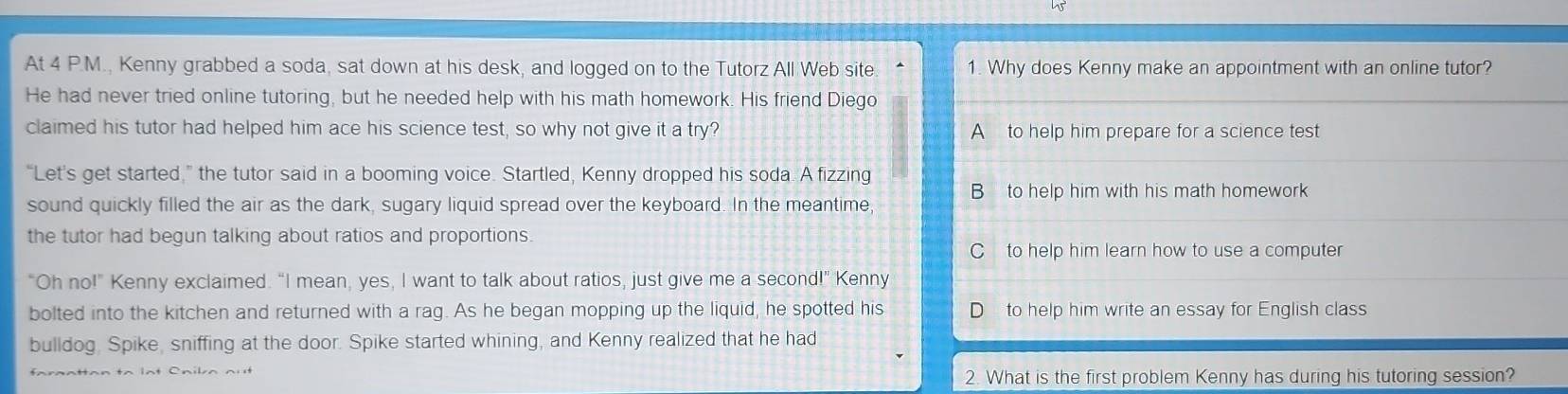 At 4 P.M., Kenny grabbed a soda, sat down at his desk, and logged on to the Tutorz All Web site. 1. Why does Kenny make an appointment with an online tutor?
He had never tried online tutoring, but he needed help with his math homework. His friend Diego
claimed his tutor had helped him ace his science test, so why not give it a try? A to help him prepare for a science test
“Let's get started,” the tutor said in a booming voice. Startled, Kenny dropped his soda. A fizzing
B to help him with his math homework
sound quickly filled the air as the dark, sugary liquid spread over the keyboard. In the meantime,
the tutor had begun talking about ratios and proportions.
C to help him learn how to use a computer
“Oh no!” Kenny exclaimed. “I mean, yes, I want to talk about ratios, just give me a second!” Kenny
bolted into the kitchen and returned with a rag. As he began mopping up the liquid, he spotted his to help him write an essay for English class
bulldog. Spike, sniffing at the door. Spike started whining, and Kenny realized that he had
2. What is the first problem Kenny has during his tutoring session?