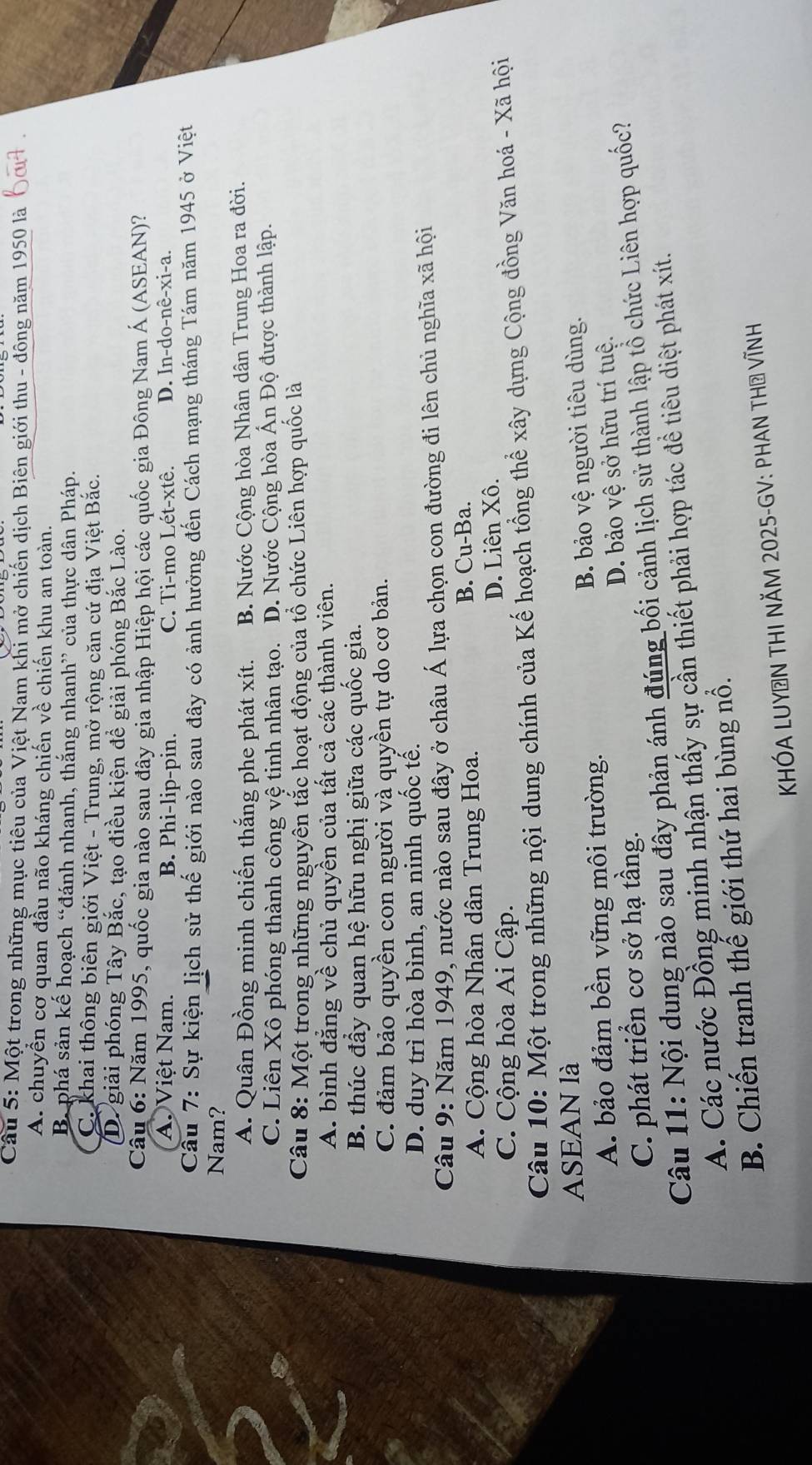 Một trong những mục tiêu của Việt Nam khi mở chiến dịch Biên giới thu - đông năm 1950 là
A. chuyển cơ quan đầu não kháng chiến về chiến khu an toàn.
B phá sản kế hoạch “đánh nhanh, thắng nhanh” của thực dân Pháp.
C. khai thông biên giới Việt - Trung, mở rộng căn cứ địa Việt Bắc.
(D. giải phóng Tây Bắc, tạo điều kiện đề giải phóng Bắc Lào.
Câu 6: Năm 1995, quốc gia nào sau đây gia nhập Hiệp hội các quốc gia Đông Nam Á (ASEAN)?
A. Việt Nam. B. Phi-lip-pin. C. Ti-mo Lét-xtê. D. In-do-nê-xi-a.
Cầu 7: Sự kiện lịch sử thế giới nào sau đây có ảnh hưởng đến Cách mạng tháng Tám năm 1945 ở Việt
Nam?
A. Quân Đồng minh chiến thắng phe phát xít.  B. Nước Cộng hòa Nhân dân Trung Hoa ra đời.
C. Liên Xô phóng thành công vệ tinh nhân tạo. D. Nước Cộng hòa Ấn Độ được thành lập.
Câu 8: Một trong những nguyên tắc hoạt động của tổ chức Liên hợp quốc là
A. bình đẳng về chủ quyền của tất cả các thành viên.
B. thúc đầy quan hệ hữu nghị giữa các quốc gia.
C. đảm bảo quyền con người và quyền tự do cơ bản.
D. duy trì hòa bình, an ninh quốc tế.
Câu 9: Năm 1949, nước nào sau đây ở châu Á lựa chọn con đường đi lên chủ nghĩa xã hội
A. Cộng hòa Nhân dân Trung Hoa. B. Cu-Ba.
C. Cộng hòa Ai Cập. D. Liên Xô.
Câu 10: Một trong những nội dung chính của Kế hoạch tổng thể xây dựng Cộng đồng Văn hoá - Xã hội
ASEAN là
A. bảo đảm bền vững môi trường. B. bảo vệ người tiêu dùng.
C. phát triển cơ sở hạ tầng. D. bảo vệ sở hữu trí tuệ.
Câu 11: Nội dung nào sau đây phản ánh đúng bối cảnh lịch sử thành lập tổ chức Liên hợp quốc?
A. Các nước Đồng minh nhận thấy sự cần thiết phải hợp tác đề tiêu diệt phát xít.
B. Chiến tranh thế giới thứ hai bùng nổ.
KHÓA LUYÊN THI NÄM 2025-GV: PHAN THờ VĩnH