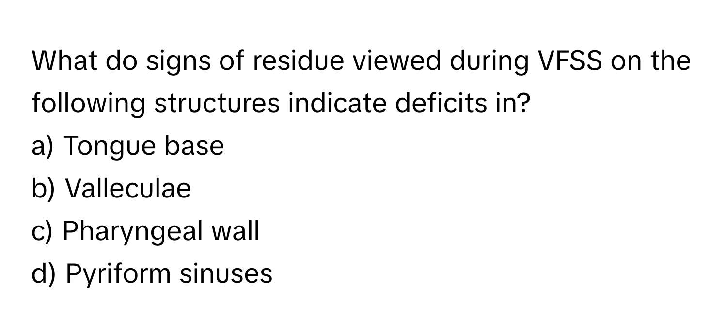 What do signs of residue viewed during VFSS on the following structures indicate deficits in?

a) Tongue base
b) Valleculae
c) Pharyngeal wall
d) Pyriform sinuses