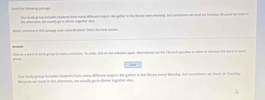 Read the following passage.
Our study group includes students from many different majors. We gather in the library every Monday, but sometimes we meet on Tuesday. Because we meet in
the afternoon, we usually go to dinner together also.
Which sentence in this passage uses subordination? Select the best answer.
Answer
Click on a word or word group to make a selection. To undo, click on the selection again. Alternatively use the Tab and spacebar to select or deselect the word or word
group
Clear
Our study group includes students from many different majors. We gather in the library every Monday, but sometimes we meet on Tuesday.
Because we meet in the afternoon, we usually go to dinner together also.