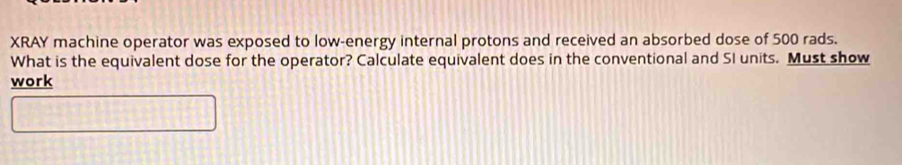 XRAY machine operator was exposed to low-energy internal protons and received an absorbed dose of 500 rads. 
What is the equivalent dose for the operator? Calculate equivalent does in the conventional and SI units. Must show 
work