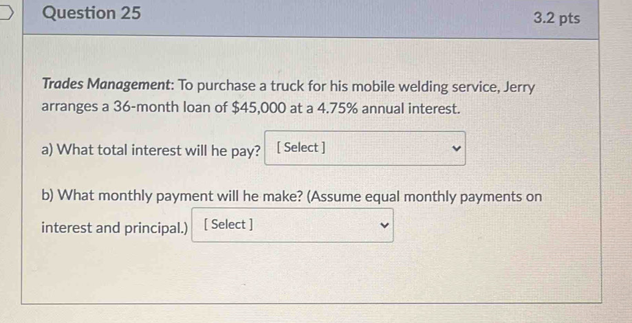 Trades Management: To purchase a truck for his mobile welding service, Jerry 
arranges a 36-month loan of $45,000 at a 4.75% annual interest. 
a) What total interest will he pay? [ Select ] 
b) What monthly payment will he make? (Assume equal monthly payments on 
interest and principal.) [ Select ]