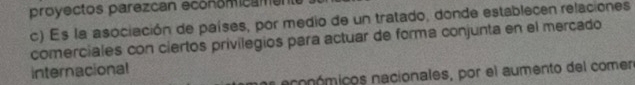 proyectos parezcan economicamen
c) Es la asociación de países, por medio de un tratado, donde establecen relaciones
comerciales con ciertos privilegios para actuar de forma conjunta en el mercado
internacional
e ecoómicos nacionales, por el aumento del comen