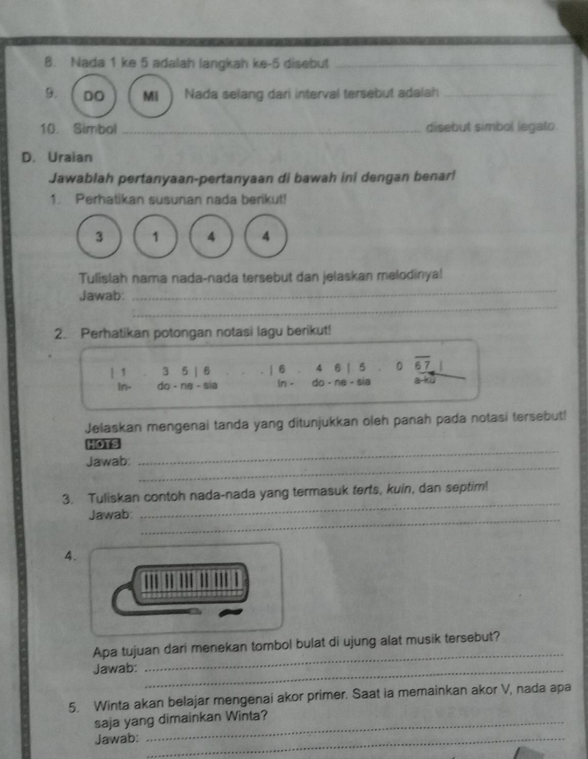 Nada 1 ke 5 adalah langkah ke -5 disebut_ 
9. DO Mi Nada selang dari interval tersebut adalah_ 
10. Simbol _disebut simbol legato. 
D. Uraian 
Jawablah pertanyaan-pertanyaan di bawah ini dengan benar! 
1. Perhatikan susunan nada berikut!
3 1 4 4
_ 
Tulislah nama nada-nada tersebut dan jelaskan melodinya! 
_ 
Jawab: 
2. Perhatikan potongan notasi lagu berikut! 
| 1 3 5 | 6 | 6 4 6 | 5 0 67 1
in- do - ne - sia In . do - ne - sia a-ku 
Jelaskan mengenai tanda yang ditunjukkan oleh panah pada notasi tersebut! 
_ 
HOTS 
_ 
Jawab: 
3. Tuliskan contoh nada-nada yang termasuk terts, kuin, dan septim! 
Jawab: 
_ 
_ 
4. 
Apa tujuan dari menekan tombol bulat di ujung alat musik tersebut? 
Jawab:_ 
_ 
5. Winta akan belajar mengenai akor primer. Saat ia memainkan akor V, nada apa 
saja yang dimainkan Winta? 
Jawab:_