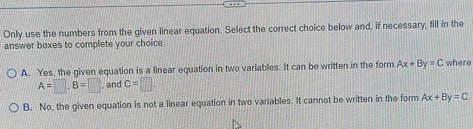 Only use the numbers from the given linear equation. Select the correct choice below and, if necessary, fill in the
answer boxes to complete your choice.
A. Yes, the given equation is a linear equation in two variables. It can be written in the form Ax+By=C where
A=□ , B=□ , and C=□.
B. No, the given equation is not a linear equation in two variables. It cannot be written in the form Ax+By=C.