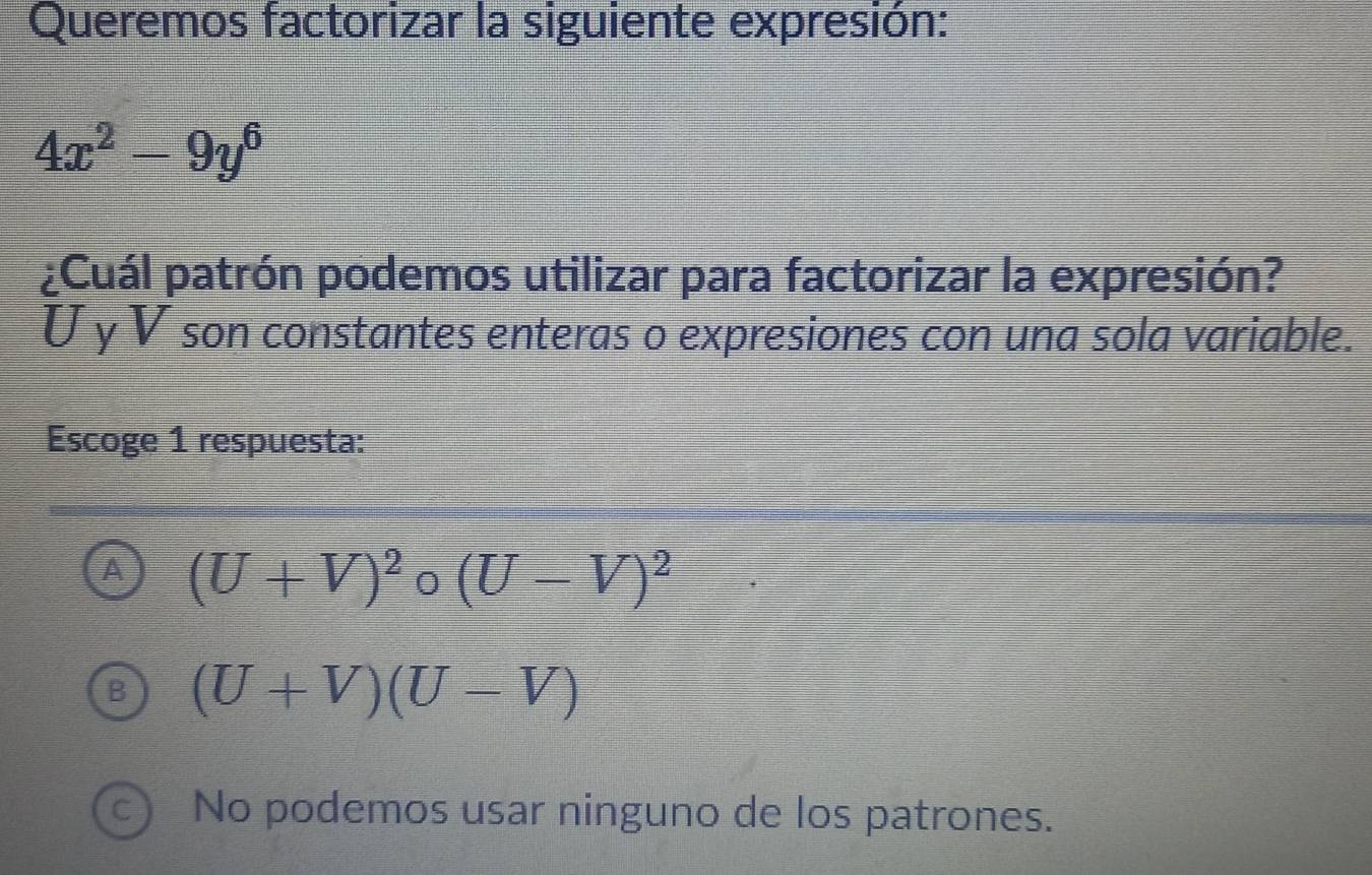 Queremos factorizar la siguiente expresión:
4x^2-9y^6
¿Cuál patrón podemos utilizar para factorizar la expresión?
U y V son constantes enteras o expresiones con una sola variable.
Escoge 1 respuesta:
A (U+V)^2circ (U-V)^2
B (U+V)(U-V)
c) No podemos usar ninguno de los patrones.