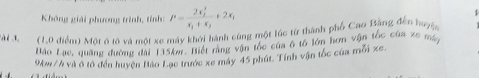 Không giải phương trình, tính: P=frac (2x_2)^2x_1+x_2+2x_1
$ 
Mài đe (1,0 điểm) Một ô tô và một xe máy khởi hành cùng một lúc từ thành phố Cao Bằng đến huyệc 
Đào Lụe, quãng đường dài 135km. Biết rằng vận tốc của ô tô lớn hơn vận tốc của xe máy
9km /h và ô tô đến huyện Bảo Lạc trước xe máy 45 phút. Tính vận tốc của mỗi ze,