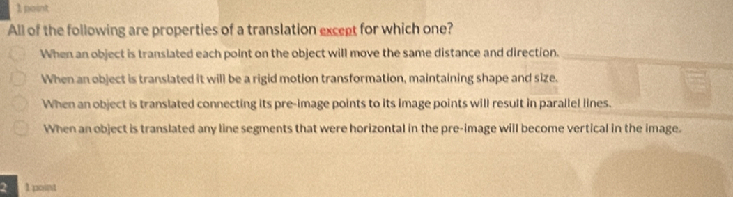 All of the following are properties of a translation except for which one?
When an object is transiated each point on the object will move the same distance and direction.
When an object is translated it will be a rigid motion transformation, maintaining shape and size.
When an object is translated connecting its pre-image points to its image points will result in parallel lines.
When an object is translated any line segments that were horizontal in the pre-image will become vertical in the image.
2 1 point