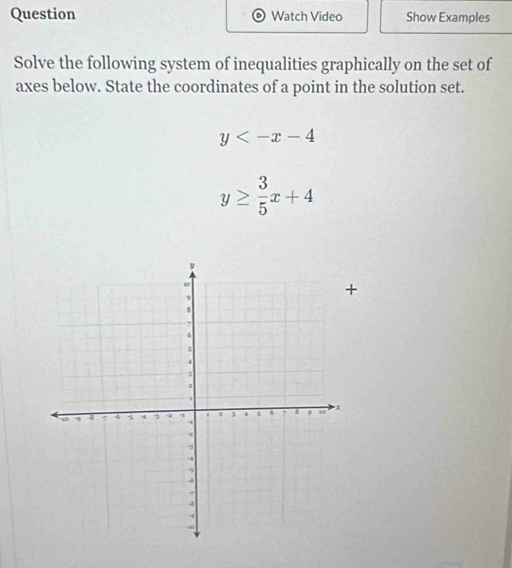 Watch Video Show Examples
Solve the following system of inequalities graphically on the set of
axes below. State the coordinates of a point in the solution set.
y
y≥  3/5 x+4