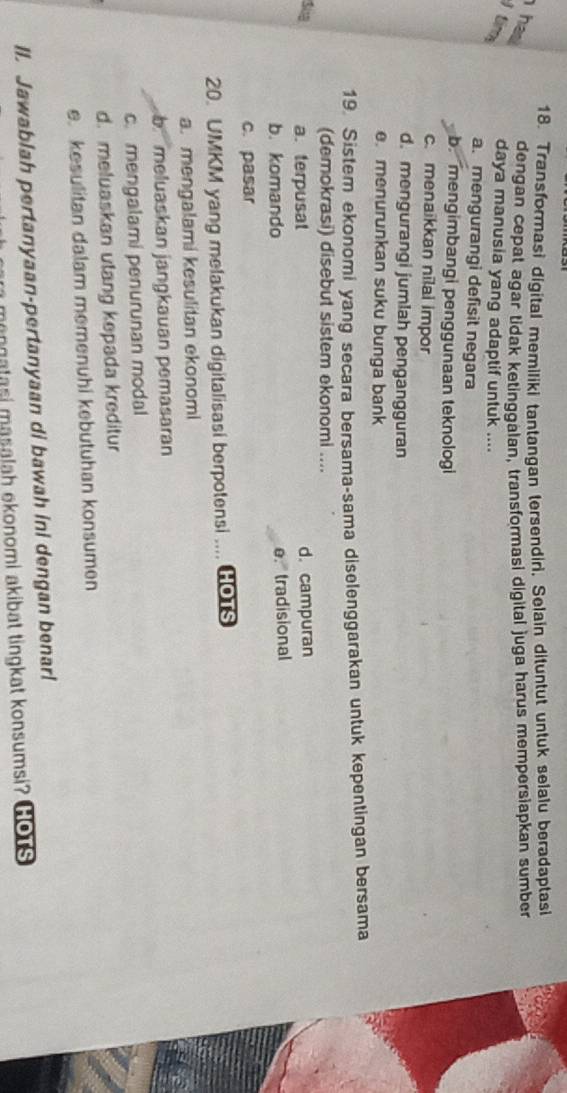 Transformasi digital memiliki tantangan tersendiri, Selain dituntut untuk selalu beradaptasi
has dengan cepat agar tidak ketinggalan, transformasi digital juga harus mempersiapkan sumber
) tim daya manusia yang adaptif untuk ....
a. mengurangi defisit negara
b. mengimbangi penggunaan teknologi
c. menaikkan nilai impor
d. mengurangi jumlah pengangguran
e. menurunkan suku bunga bank
19. Sistem ekonomi yang secara bersama-sama diselenggarakan untuk kepentingan bersama
(demokrasi) disebut sistem ekonomi ....
Sua a. terpusat d. campuran
b. komando e. tradisional
c. pasar
20. UMKM yang melakukan digitalisasi berpotensi .... GOTS
a. mengalami kesulitan ekonomi
b meluaskan jangkauan pemasaran
c.mengalami penurunan modal
d. meluaskan utang kepada kreditur
e. kesulitan dalam memenuhi kebutuhan konsumen
ll. Jawablah pertanyaan-pertanyaan di bawah ini dengan benar!
mangatasi masalah ekonomi akibat tingkat konsumsi? Gots