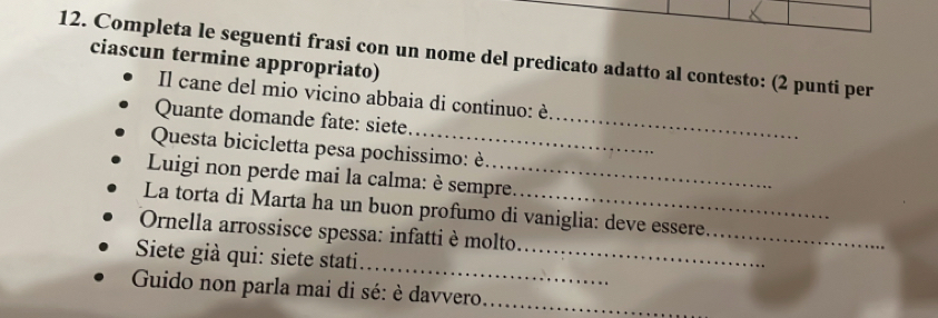 Completa le seguenti frasi con un nome del predicato adatto al contesto: (2 punti per 
ciascun termine appropriato) 
Il cane del mio vicino abbaia di continuo: è 
Quante domande fate: siete_ 
Questa bicicletta pesa pochissimo: è 
Luigi non perde mai la calma: è sempre. 
La torta di Marta ha un buon profumo di vaniglia: deve essere 
Ornella arrossisce spessa: infatti è molto 
_ 
_ 
Siete già qui: siete stati_ 
Guido non parla mai di sé: è davvero._