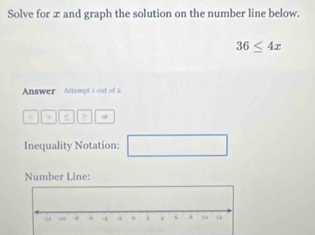 Solve for x and graph the solution on the number line below.
36≤ 4x
Answer Attempt 1 out of 2 
Inequality Notation: □ 
Number Line: