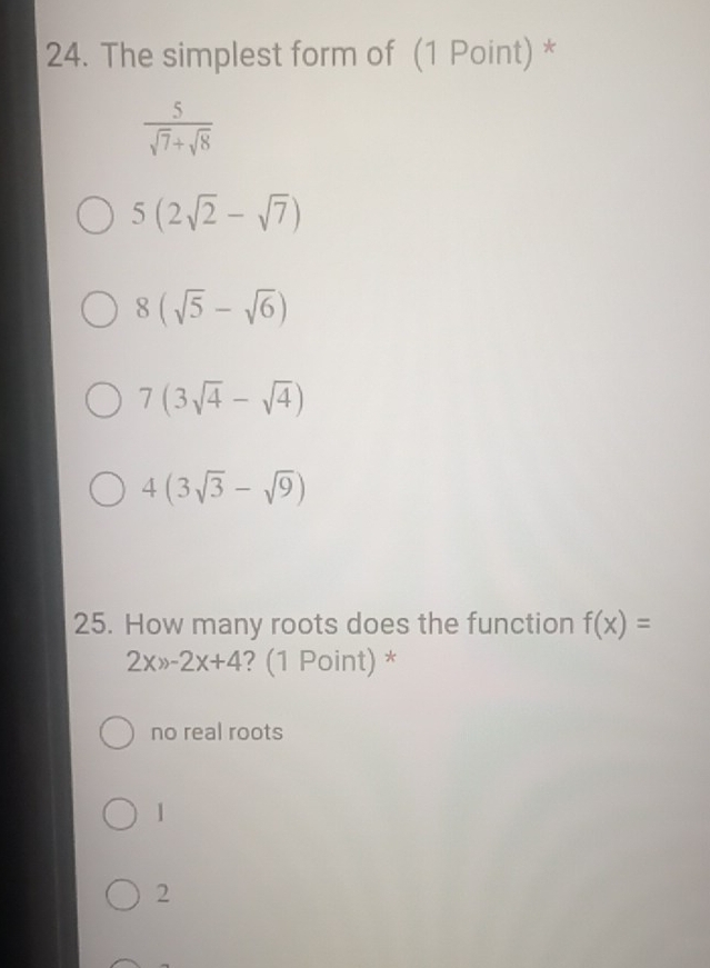 The simplest form of (1 Point) *
 5/sqrt(7)+sqrt(8) 
5(2sqrt(2)-sqrt(7))
8(sqrt(5)-sqrt(6))
7(3sqrt(4)-sqrt(4))
4(3sqrt(3)-sqrt(9))
25. How many roots does the function f(x)=
2x>-2x+4 ? (1 Point) *
no real roots
1
2