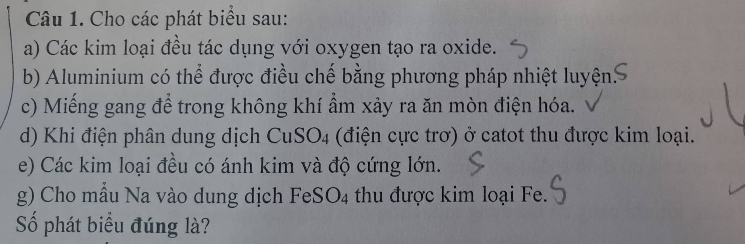 Cho các phát biểu sau: 
a) Các kim loại đều tác dụng với oxygen tạo ra oxide. 
b) Aluminium có thể được điều chế bằng phương pháp nhiệt luyện: 
c) Miếng gang để trong không khí ẩm xảy ra ăn mòn điện hóa. 
d) Khi điện phân dung dịch CuSO4 (điện cực trơ) ở catot thu được kim loại. 
e) Các kim loại đều có ánh kim và độ cứng lớn. 
g) Cho mẫu Na vào dung dịch FeSO4 thu được kim loại Fe. 
Số phát biểu đúng là?