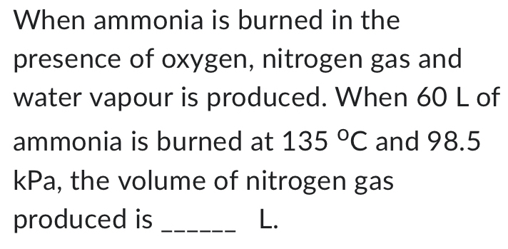 When ammonia is burned in the 
presence of oxygen, nitrogen gas and 
water vapour is produced. When 60 L of 
ammonia is burned at 135°C and 98.5
kPa, the volume of nitrogen gas 
produced is _L.