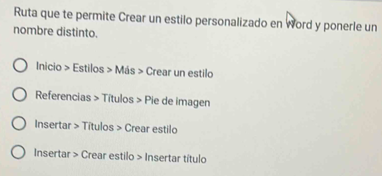 Ruta que te permite Crear un estilo personalizado en Word y ponerle un 
nombre distinto. 
Inicio > Estilos > Más > Crear un estilo 
Referencias > Títulos > Pie de imagen 
Insertar > Títulos > Crear estilo 
Insertar > Crear estilo > Insertar título