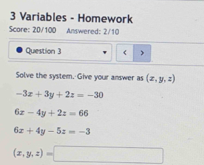 Variables - Homework
Score: 20/100 Answered: 2/10
Question 3 < >
Solve the system. Give your answer as (x,y,z)
-3x+3y+2z=-30
6x-4y+2z=66
6x+4y-5z=-3
(x,y,z)=□