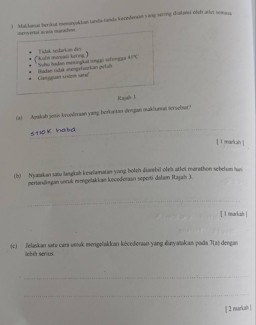 Maklumat berikut menunjukkan tanda-tanda kecederaan yang sering dialami oleh atlet semasa 
menyertai acara marathon 
Tidak sedarkan diri 
Kulit menjadi kering ) 
Suhu badan meningkat tinggi schingga 41°C
Badan tidak mengeluarkan peluh 
Gangguan sistem saraf 
Rajah 3 
(a) Apakah jenis kecederaan yang berkaitan dengan maklumat tersebut? 
_ 
[ l markah ] 
(b) Nyatakan satu langkah keselamatan yang boleh diambil oleh atlet marathon sebelum hari 
pertandingan untuk mengelakkan kecederaan seperti dalam Rajah 3. 
_ 
[ l markah ] 
(c) Jelaskan satu cara untuk mengelakkan kėcederaan yang dinyatakan pada 7(a) dengan 
lebih serius. 
_ 
_ 
[ 2 markah ]