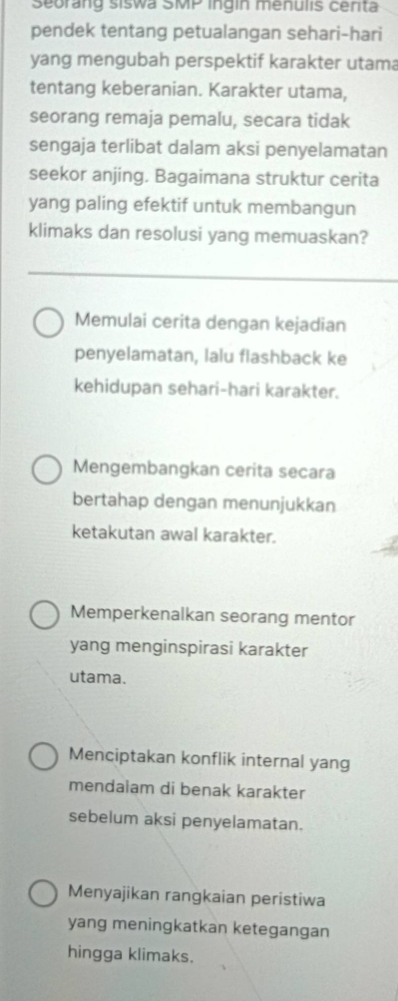 Seorang siswa SMP ingin menulis centa
pendek tentang petualangan sehari-hari
yang mengubah perspektif karakter utama
tentang keberanian. Karakter utama,
seorang remaja pemalu, secara tidak
sengaja terlibat dalam aksi penyelamatan
seekor anjing. Bagaimana struktur cerita
yang paling efektif untuk membangun
klimaks dan resolusi yang memuaskan?
Memulai cerita dengan kejadian
penyelamatan, lalu flashback ke
kehidupan sehari-hari karakter.
Mengembangkan cerita secara
bertahap dengan menunjukkan
ketakutan awal karakter.
Memperkenalkan seorang mentor
yang menginspirasi karakter
utama.
Menciptakan konflik internal yang
mendalam di benak karakter
sebelum aksi penyelamatan.
Menyajikan rangkaian peristiwa
yang meningkatkan ketegangan
hingga klimaks.