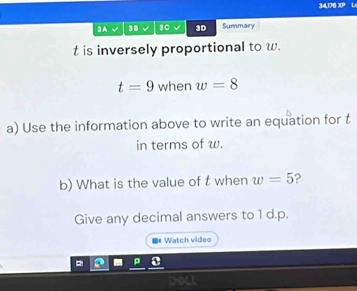 34,176 XP Lc 
3A √ 3B 30 3D Summary
t is inversely proportional to w.
t=9 when w=8
a) Use the information above to write an equation for t
in terms of w. 
b) What is the value of t when w=5 2 
Give any decimal answers to 1 d. p. 
Watch video