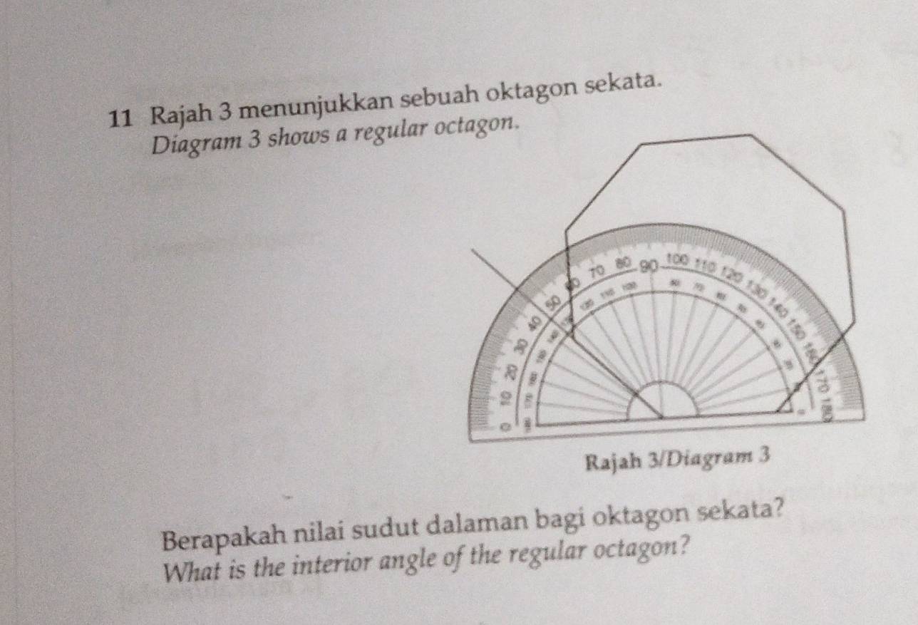 Rajah 3 menunjukkan sebuah oktagon sekata. 
Diagram 3 shows a regula 
Rajah 3/Diagram 3 
Berapakah nilai sudut dalaman bagi oktagon sekata? 
What is the interior angle of the regular octagon?