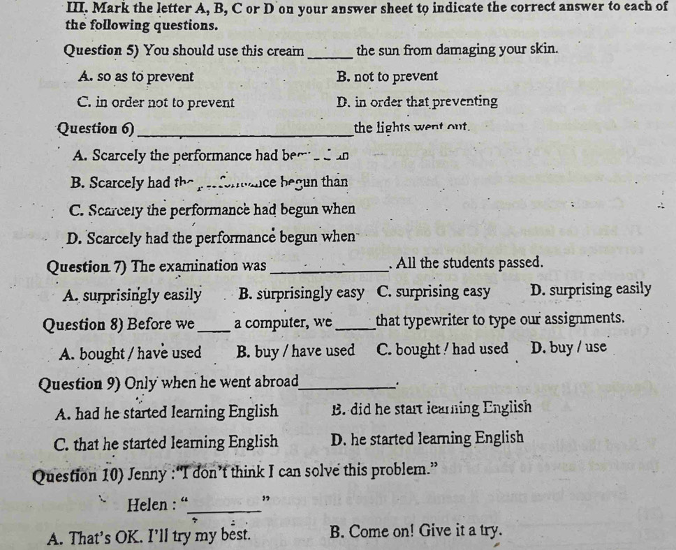 Mark the letter A, B, C or D on your answer sheet to indicate the correct answer to each of
the following questions.
Question 5) You should use this cream _the sun from damaging your skin.
A. so as to prevent B. not to prevent
C. in order not to prevent D. in order that preventing
Question 6)_ the lights went out.
A. Scarcely the performance had bere dan
B. Scarcely had the perfonance begun than
C. Scarcely the performance had begun when
D. Scarcely had the performance begun when
Question 7) The examination was _. All the students passed.
A. surprisingly easily B. surprisingly easy C. surprising easy D. surprising easily
Question 8) Before we_ a computer, we _that typewriter to type our assignments.
A. bought / have used B. buy / have used C. bought ! had used D. buy / use
Question 9) Only when he went abroad_ .
A. had he started learning English B. did he start learning English
C. that he started learning English D. he started learning English
Question 10) Jenny :“I don’t think I can solve this problem.”
Helen : “_
”
A. That's OK. I’ll try my best. B. Come on! Give it a try.