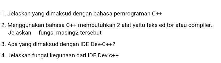 Jelaskan yang dimaksud dengan bahasa pemrograman C++
2. Menggunakan bahasa C++ membutuhkan 2 alat yaitu teks editor atau compiler. 
Jelaskan fungsi masing2 tersebut 
3. Apa yang dimaksud dengan IDE Dev- C+ +? 
4. Jelaskan fungsi kegunaan dari IDE Dev C++