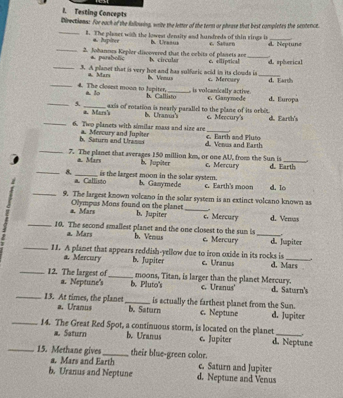 Testing Concepts
Directions: For each of the following, write the letter of the term or phrase that best completes the sentence.
_1. The planet with the lowest density and hundreds of thin rings is_
a. Jupiter b. Uranus c. Saturn d. Neptune
_2. Johannes Kepler discovered that the orbits of planets are_
a parabolic b. circular c. elliptical d. spherical
_3. A planet that is very hot and has sulfuric acid in its clouds is
a. Mars b. Venus c. Mercury _d. Earth
_4. The closest moon to Jupiter, _, is volcanically active.
a. lo b. Callisto c. Ganymede d. Europa
_5._ axis of rotation is nearly parallel to the plane of its orbit.
a. Mars's b. Uranus's c. Mercury's d. Earth's
_6. Two planets with similar mass and size are _.
a. Mercury and Jupiter c. Earth and Pluto
b. Saturn and Uranus d. Venus and Earth
_7. The planet that averages 150 million km, or one AU, from the Sun is _.
a. Mars b. Jupiter c. Mercury d. Earth
_8. _is the largest moon in the solar system.
a. Callisto b. Ganymede c. Earth's moon d. Io
_9. The largest known volcano in the solar system is an extinct volcano known as
Olympus Mons found on the planet_ _.
a. Mars b. Jupiter c. Mercury d. Venus
_10. The second smallest planet and the one closest to the sun is_ .
a. Mars b. Venus c. Mercury d. Jupiter
_11. A planet that appears reddish-yellow due to iron oxide in its rocks is_ .
a. Mercury b. Jupiter c. Uranus d. Mars
_12. The largest of_ moons, Titan, is larger than the planet Mercury.
a. Neptune's b. Pluto’s c. Uranus' d. Saturn’s
_13. At times, the planet _is actually the farthest planet from the Sun.
a. Uranus b. Saturn c. Neptune d. Jupiter
_14. The Great Red Spot, a continuous storm, is located on the planet _.
a. Saturn b. Uranus c. Jupiter d. Neptune
_15. Methane gives _their blue-green color.
a. Mars and Earth c. Saturn and Jupiter
b. Uranus and Neptune d. Neptune and Venus