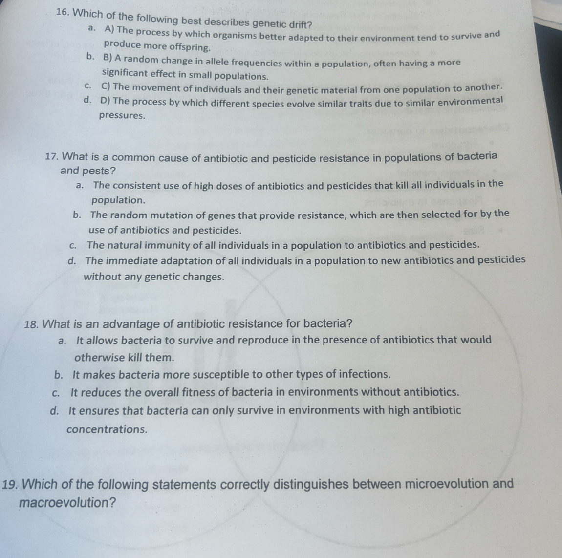 Which of the following best describes genetic drift?
a. A) The process by which organisms better adapted to their environment tend to survive and
produce more offspring.
b. B) A random change in allele frequencies within a population, often having a more
significant effect in small populations.
c. C) The movement of individuals and their genetic material from one population to another.
d. D) The process by which different species evolve similar traits due to similar environmental
pressures.
17. What is a common cause of antibiotic and pesticide resistance in populations of bacteria
and pests?
a. The consistent use of high doses of antibiotics and pesticides that kill all individuals in the
population.
b. The random mutation of genes that provide resistance, which are then selected for by the
use of antibiotics and pesticides.
c. The natural immunity of all individuals in a population to antibiotics and pesticides.
d. The immediate adaptation of all individuals in a population to new antibiotics and pesticides
without any genetic changes.
18. What is an advantage of antibiotic resistance for bacteria?
a. It allows bacteria to survive and reproduce in the presence of antibiotics that would
otherwise kill them.
b. It makes bacteria more susceptible to other types of infections.
c. It reduces the overall fitness of bacteria in environments without antibiotics.
d. It ensures that bacteria can only survive in environments with high antibiotic
concentrations.
19. Which of the following statements correctly distinguishes between microevolution and
macroevolution?