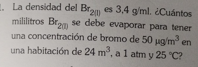 La densidad del Br_2(l) es 3,4g/m ¿Cuántos 
mililitros Br_2(l) se debe evaporar para tener 
una concentración de bromo de 50mu g/m^3 en 
una habitación de 24m^3 , a 1 atm y 25°C