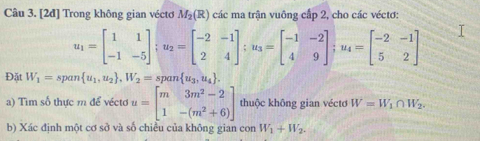 [2đ] Trong không gian véctơ M_2(R) các ma trận vuông cấp 2, cho các véctơ:
u_1=beginbmatrix 1&1 -1&-5endbmatrix; u_2=beginbmatrix -2&-1 2&4endbmatrix; u_3=beginbmatrix -1&-2 4&9endbmatrix; u_4=beginbmatrix -2&-1 5&2endbmatrix
Đặt W_1= span  u_1,u_2 , W_2=span u_3,u_4. 
a) Tìm số thực m để véctơ u=beginbmatrix m&3m^2-2 1&-(m^2+6)endbmatrix thuộc không gian véctơ W=W_1∩ W_2. 
b) Xác định một cơ sở và số chiều của không gian con W_1+W_2.