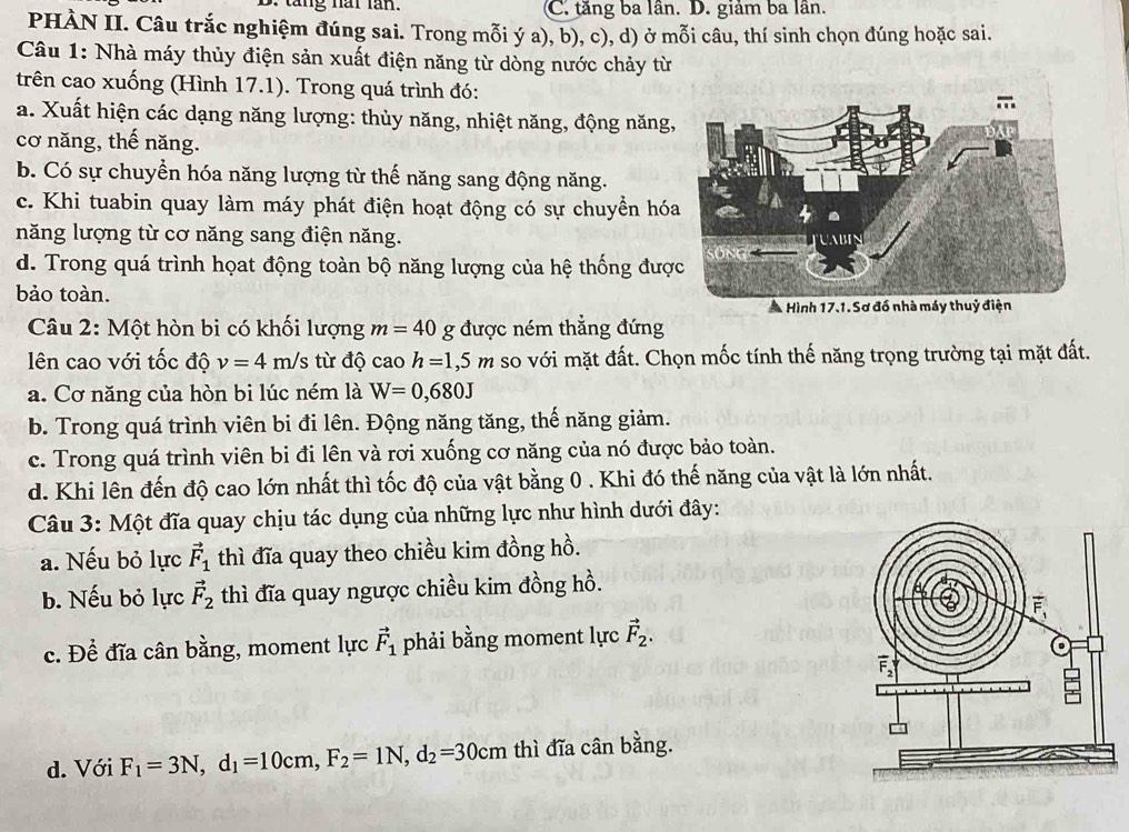 tăng năi lăn. (C. tăng ba lân. D. giảm ba lân.
PHÀN II. Câu trắc nghiệm đúng sai. Trong mỗi ý a), b), c), d) ở mỗi câu, thí sinh chọn đúng hoặc sai.
Câu 1: Nhà máy thủy điện sản xuất điện năng từ dòng nước chảy từ
trên cao xuống (Hình 17.1). Trong quá trình đó:
a. Xuất hiện các dạng năng lượng: thủy năng, nhiệt năng, động năng,
cơ năng, thế năng.
b. Có sự chuyển hóa năng lượng từ thế năng sang động năng.
c. Khi tuabin quay làm máy phát điện hoạt động có sự chuyển hó
năng lượng từ cơ năng sang điện năng.
d. Trong quá trình họat động toàn bộ năng lượng của hệ thống đượ
bảo toàn.
Câu 2: Một hòn bi có khối lượng m=40 g được ném thẳng đứng
ên cao với tốc độ v=4m/s từ độ cao h=1,5m so với mặt đất. Chọn mốc tính thế năng trọng trường tại mặt đất.
a. Cơ năng của hòn bi lúc ném là W=0,680J
b. Trong quá trình viên bi đi lên. Động năng tăng, thế năng giảm.
c. Trong quá trình viên bi đi lên và rơi xuống cơ năng của nó được bảo toàn.
d. Khi lên đến độ cao lớn nhất thì tốc độ của vật bằng 0 . Khi đó thế năng của vật là lớn nhất.
Câu 3: Một đĩa quay chịu tác dụng của những lực như hình dưới đây:
a. Nếu bỏ lực vector F_1 thì đĩa quay theo chiều kim đồng hồ.
b. Nếu bỏ lực vector F_2 thì đĩa quay ngược chiều kim đồng hồ.
c. Để đĩa cân bằng, moment lực vector F_1 phải bằng moment lực vector F_2.
d. Với F_1=3N,d_1=10cm,F_2=1N,d_2=30cm thì đĩa cân bằng.